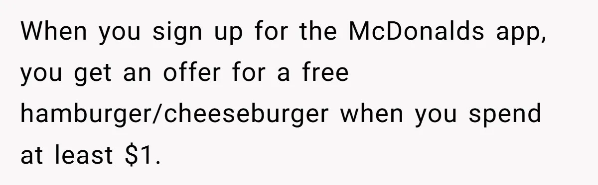 When you sign up for the McDonalds app, you get an offer for a free hamburger/cheeseburger when you spend at least $1.