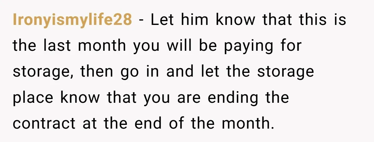 Ironyismylife28 − Let him know that this is the last month you will be paying for storage, then go in and let the storage place know that you are ending...
