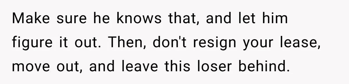 Make sure he knows that, and let him figure it out. Then, don't resign your lease, move out, and leave this loser behind.