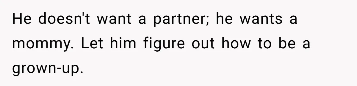 He doesn't want a partner; he wants a mommy. Let him figure out how to be a grown-up.
