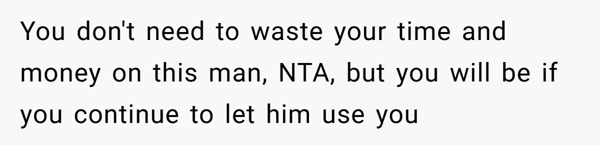 You don't need to waste your time and money on this man, NTA, but you will be if you continue to let him use you