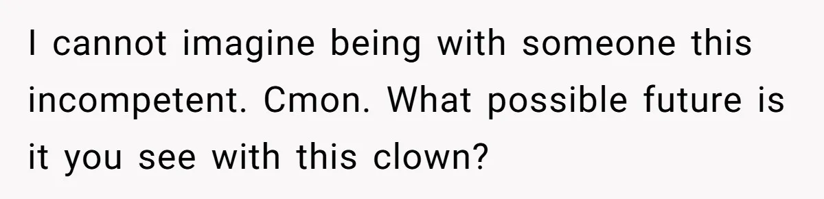 I cannot imagine being with someone this incompetent. Cmon. What possible future is it you see with this clown?