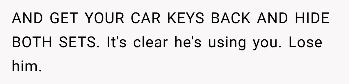 AND GET YOUR CAR KEYS BACK AND HIDE BOTH SETS. It's clear he's using you. Lose him.