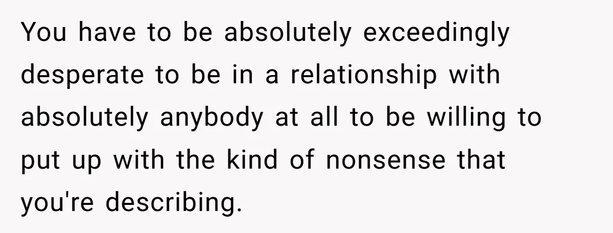 You have to be absolutely exceedingly desperate to be in a relationship with absolutely anybody at all to be willing to put up with the kind of nonsense that you're...