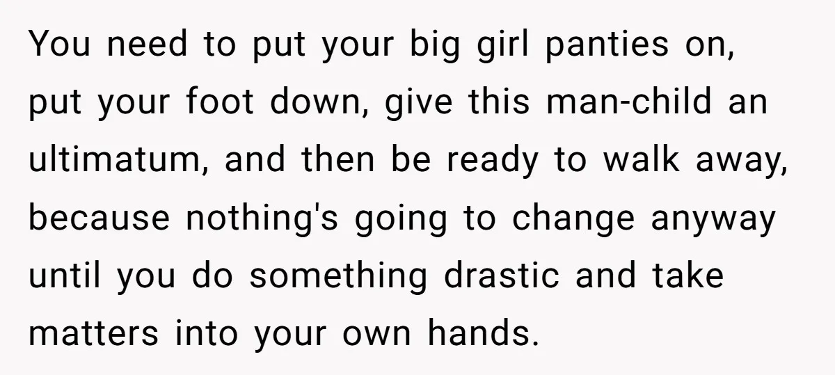 You need to put your big girl panties on, put your foot down, give this man-child an ultimatum, and then be ready to walk away, because nothing's going to change...