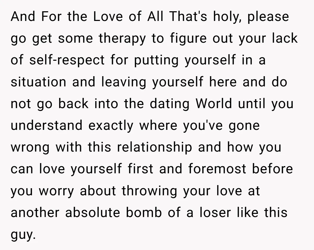 And For the Love of All That's holy, please go get some therapy to figure out your lack of self-respect for putting yourself in a situation and leaving yourself here...