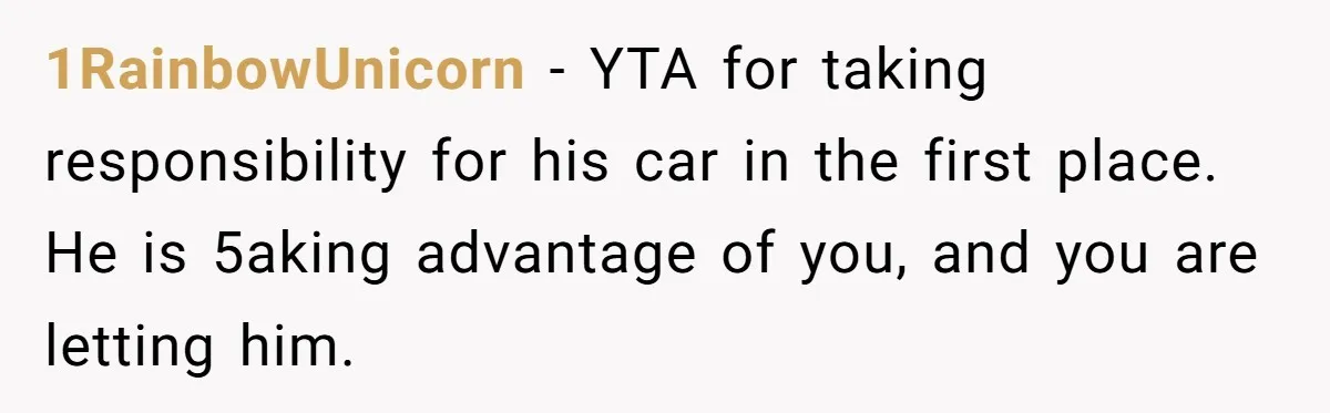 1RainbowUnicorn − YTA for taking responsibility for his car in the first place. He is 5aking advantage of you, and you are letting him.