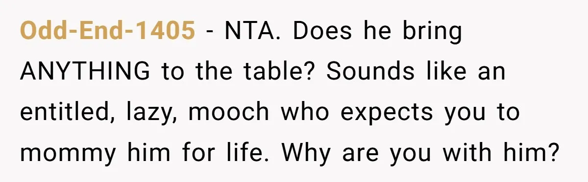 Odd-End-1405 − NTA. Does he bring ANYTHING to the table? Sounds like an entitled, lazy, mooch who expects you to mommy him for life. Why are you with him?