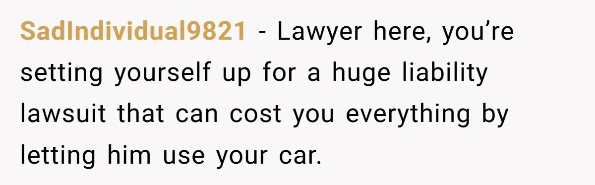 SadIndividual9821 − Lawyer here, you’re setting yourself up for a huge liability lawsuit that can cost you everything by letting him use your car.