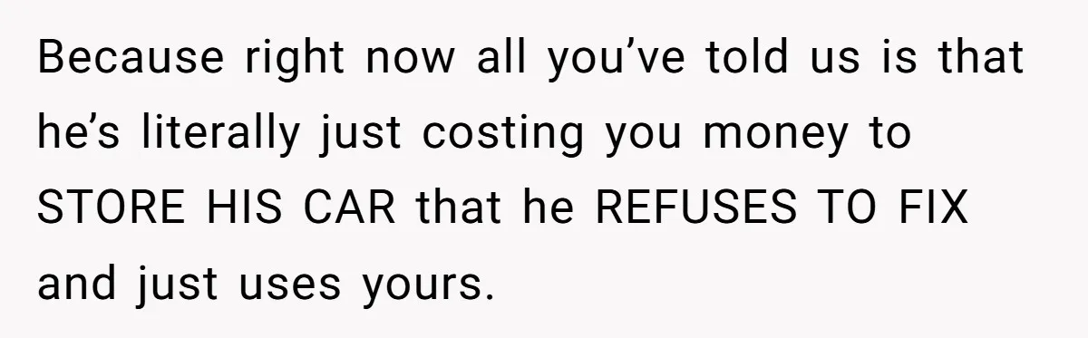 Because right now all you’ve told us is that he’s literally just costing you money to STORE HIS CAR that he REFUSES TO FIX and just uses yours.