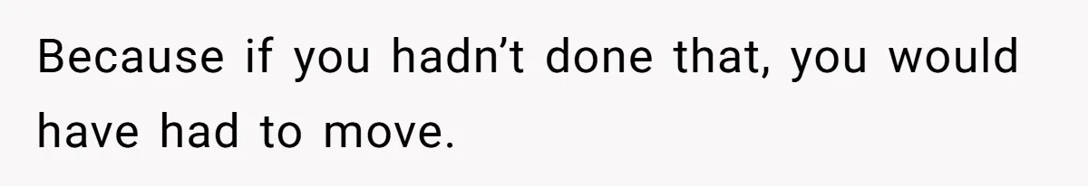 Because if you hadn’t done that, you would have had to move.