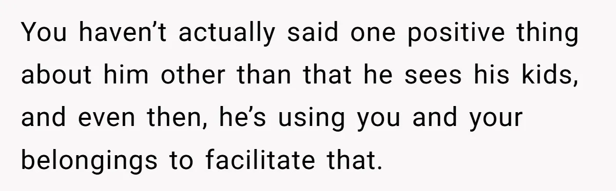 You haven’t actually said one positive thing about him other than that he sees his kids, and even then, he’s using you and your belongings to facilitate that.