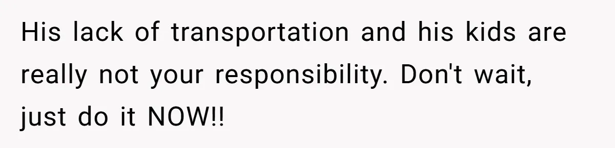 His lack of transportation and his kids are really not your responsibility. Don't wait, just do it NOW!!