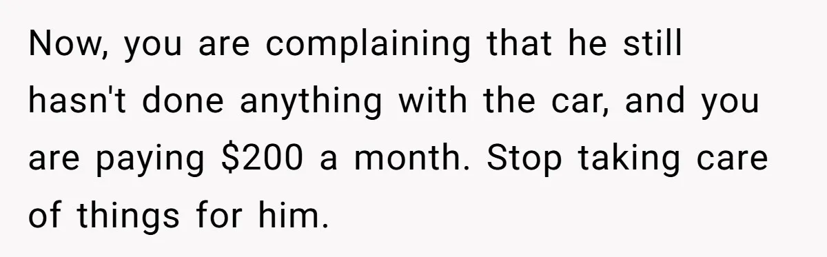 Now, you are complaining that he still hasn't done anything with the car, and you are paying $200 a month. Stop taking care of things for him.