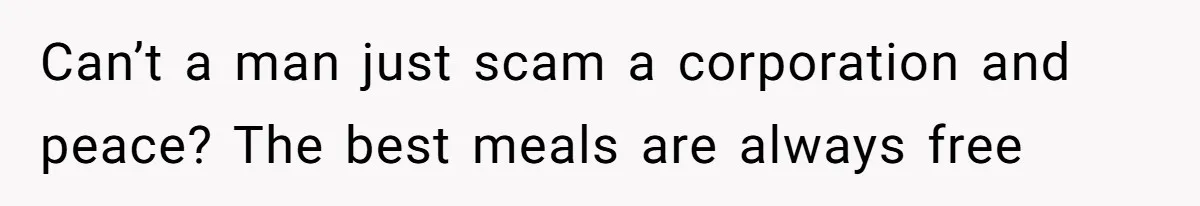 Can’t a man just scam a corporation and peace? The best meals are always free