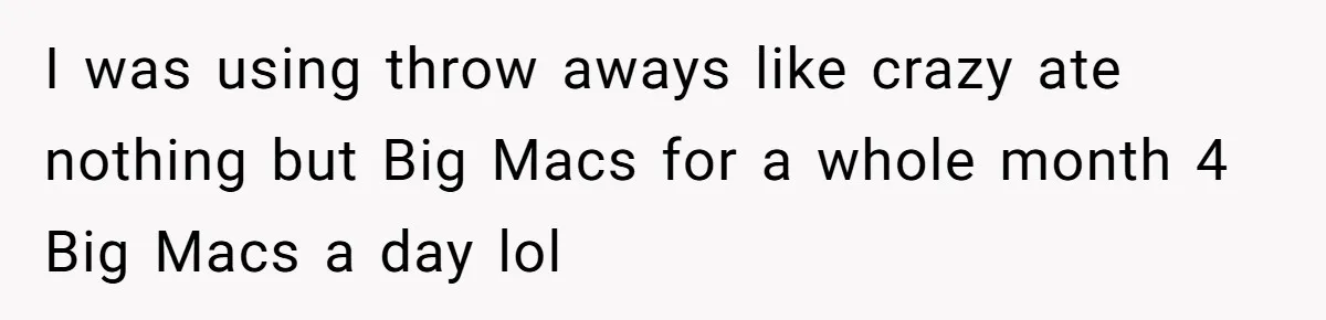 I was using throw aways like crazy ate nothing but Big Macs for a whole month 4 Big Macs a day lol