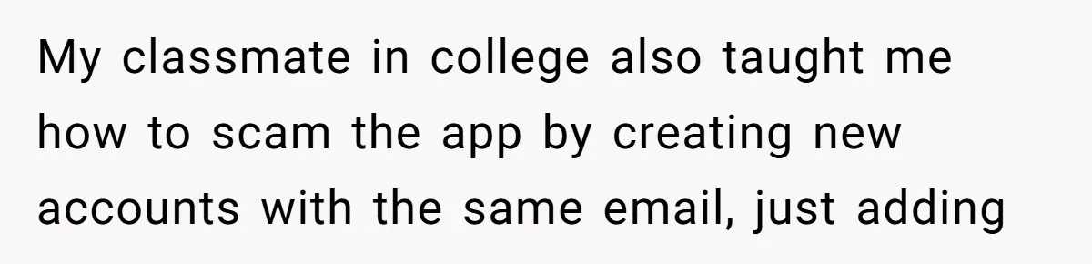 My classmate in college also taught me how to scam the app by creating new accounts with the same email, just adding