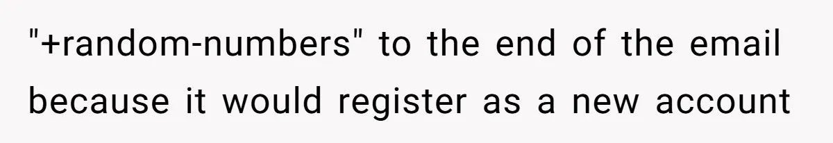 "+random-numbers" to the end of the email because it would register as a new account