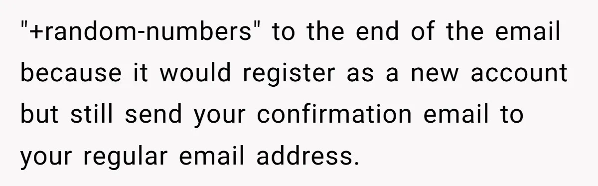 "+random-numbers" to the end of the email because it would register as a new account but still send your confirmation email to your regular email address.