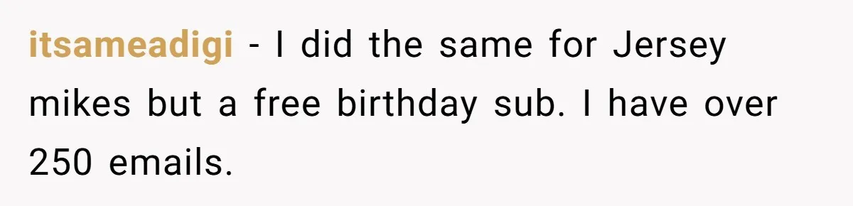 itsameadigi − I did the same for Jersey mikes but a free birthday sub. I have over 250 emails.