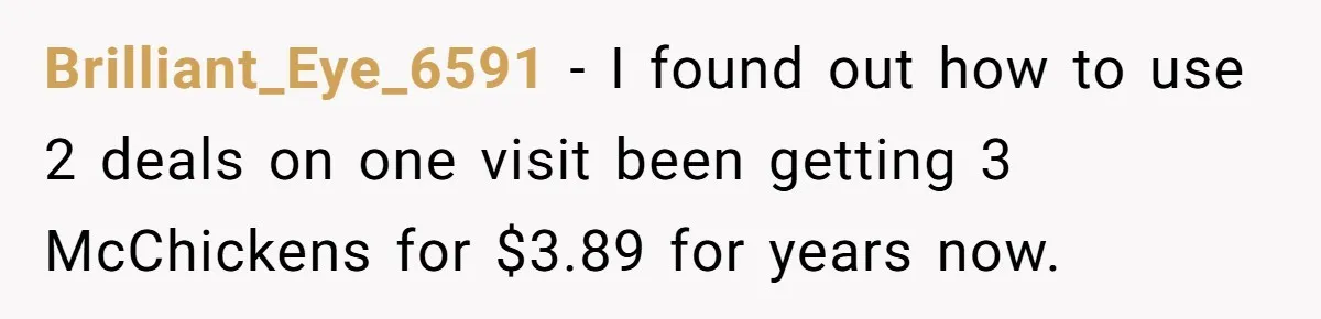 Brilliant_Eye_6591 − I found out how to use 2 deals on one visit been getting 3 McChickens for $3.89 for years now.