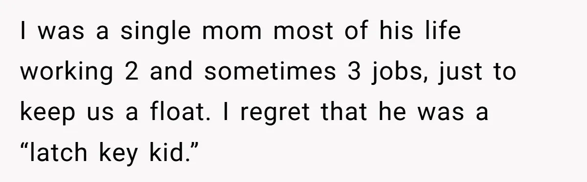 I was a single mom most of his life working 2 and sometimes 3 jobs, just to keep us a float. I regret that he was a “latch key kid.”