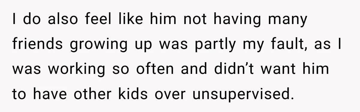 I do also feel like him not having many friends growing up was partly my fault, as I was working so often and didn’t want him to have other kids...