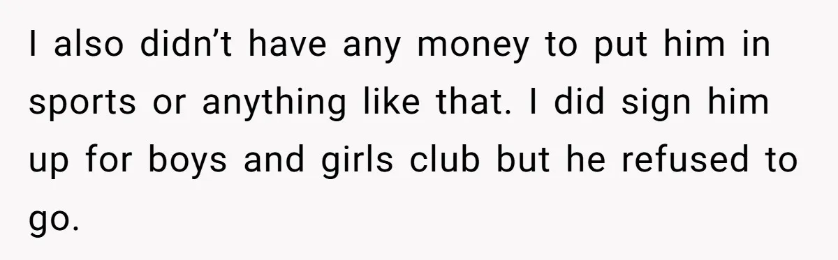 I also didn’t have any money to put him in sports or anything like that. I did sign him up for boys and girls club but he refused to go.