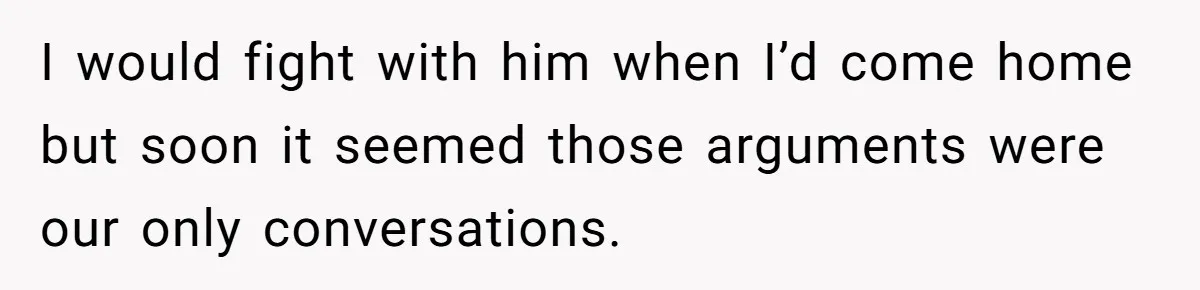 I would fight with him when I’d come home but soon it seemed those arguments were our only conversations.