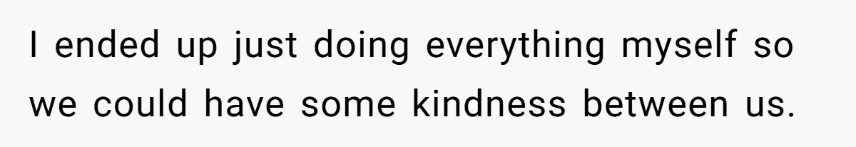 I ended up just doing everything myself so we could have some kindness between us.