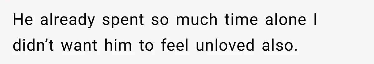He already spent so much time alone I didn’t want him to feel unloved also.