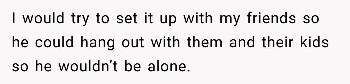 I would try to set it up with my friends so he could hang out with them and their kids so he wouldn’t be alone.