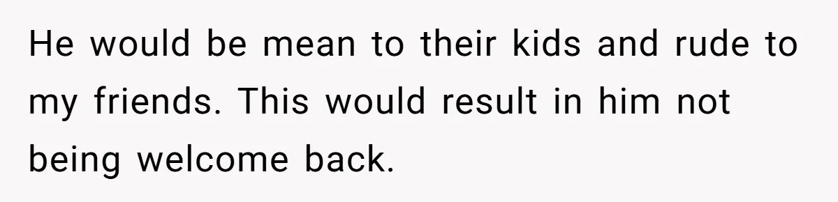 He would be mean to their kids and rude to my friends. This would result in him not being welcome back.