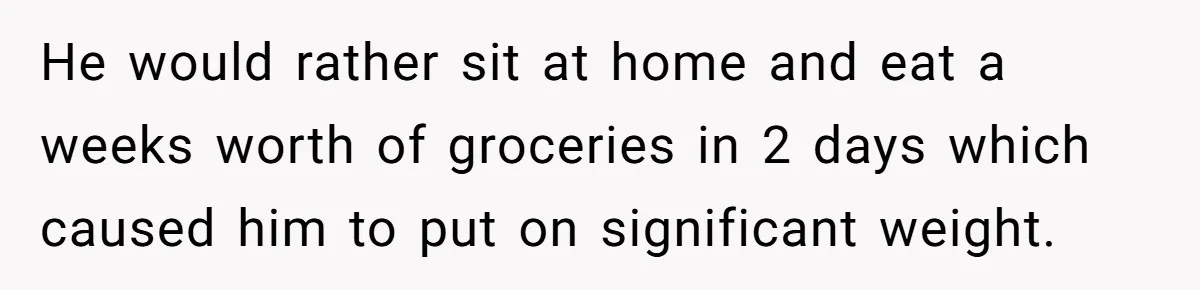 He would rather sit at home and eat a weeks worth of groceries in 2 days which caused him to put on significant weight.