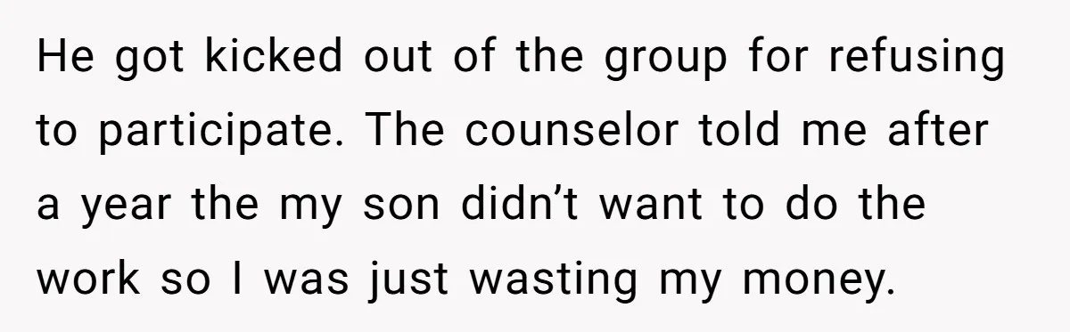 He got kicked out of the group for refusing to participate. The counselor told me after a year the my son didn’t want to do the work so I was...