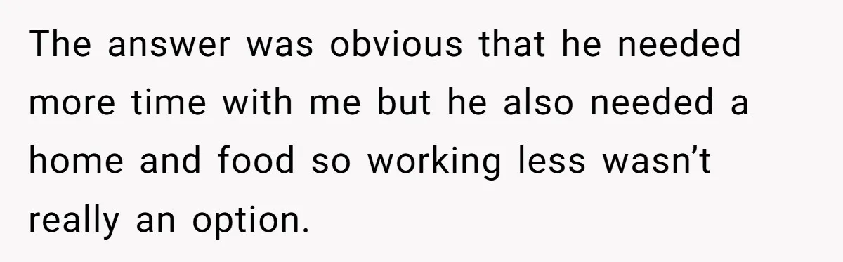 The answer was obvious that he needed more time with me but he also needed a home and food so working less wasn’t really an option.