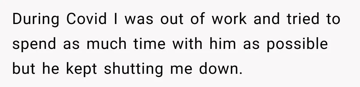During Covid I was out of work and tried to spend as much time with him as possible but he kept shutting me down.