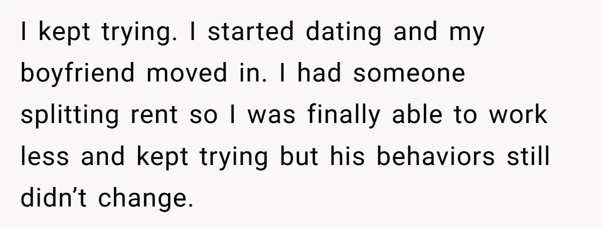 I kept trying. I started dating and my boyfriend moved in. I had someone splitting rent so I was finally able to work less and kept trying but his behaviors...