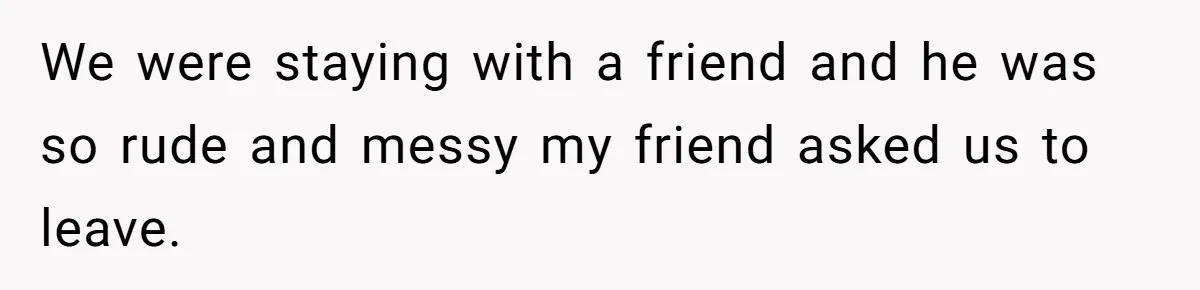We were staying with a friend and he was so rude and messy my friend asked us to leave.
