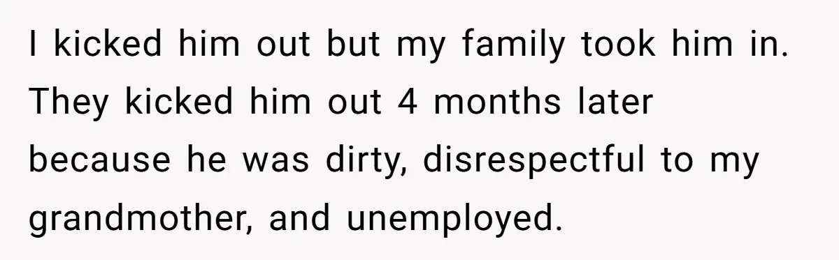 I kicked him out but my family took him in. They kicked him out 4 months later because he was dirty, disrespectful to my grandmother, and unemployed.