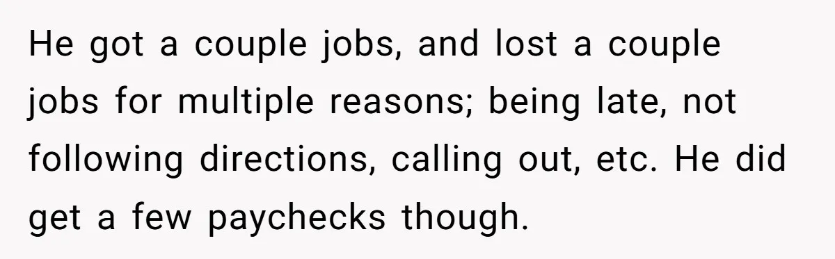 He got a couple jobs, and lost a couple jobs for multiple reasons; being late, not following directions, calling out, etc. He did get a few paychecks though.
