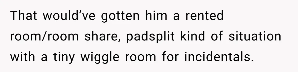 That would’ve gotten him a rented room/room share, padsplit kind of situation with a tiny wiggle room for incidentals.