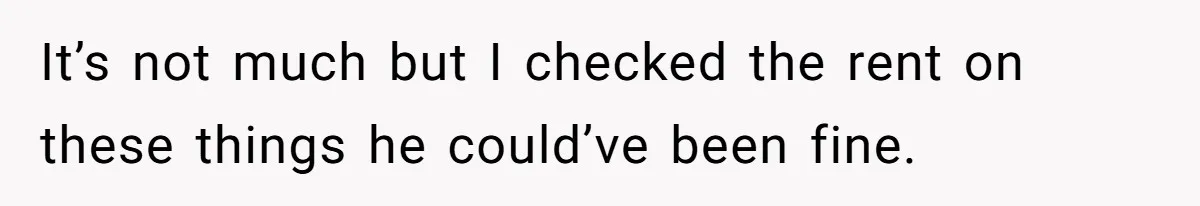 It’s not much but I checked the rent on these things he could’ve been fine.