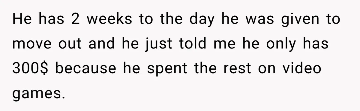 He has 2 weeks to the day he was given to move out and he just told me he only has 300$ because he spent the rest on video games.