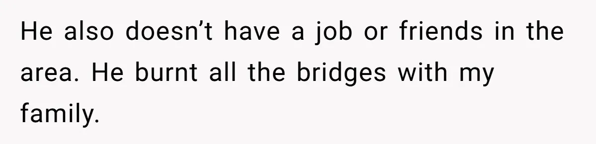 He also doesn’t have a job or friends in the area. He burnt all the bridges with my family.