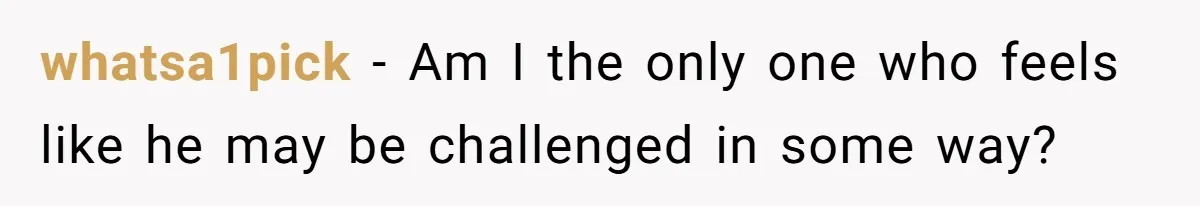 whatsa1pick − Am I the only one who feels like he may be challenged in some way?