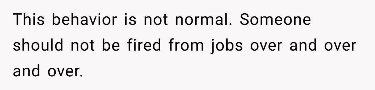 This behavior is not normal. Someone should not be fired from jobs over and over and over.