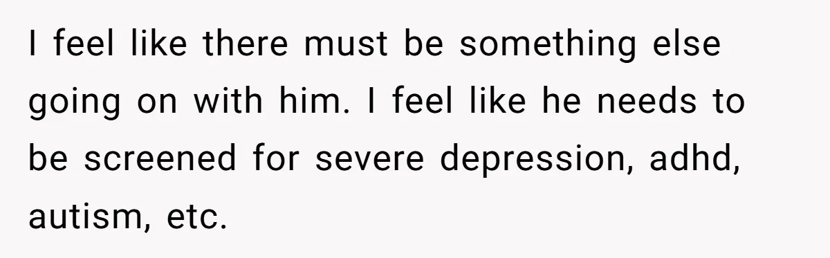 I feel like there must be something else going on with him. I feel like he needs to be screened for severe depression, adhd, autism, etc.