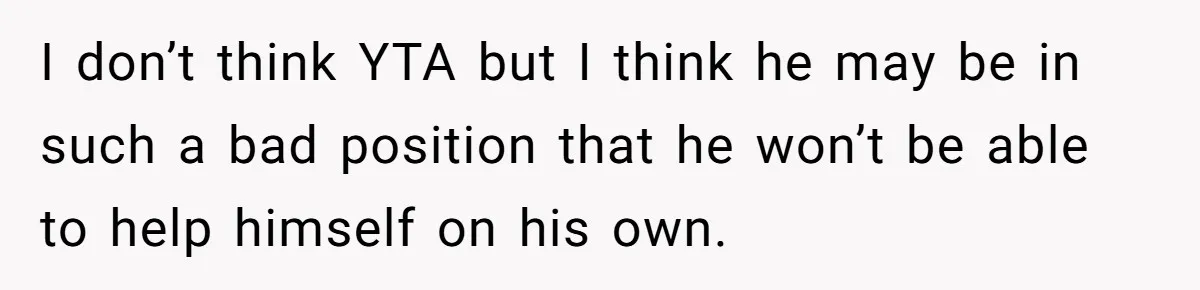 I don’t think YTA but I think he may be in such a bad position that he won’t be able to help himself on his own.