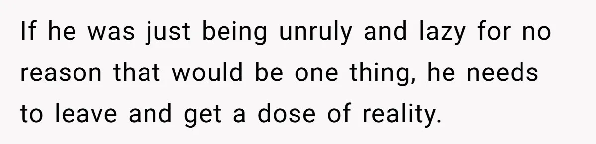 If he was just being unruly and lazy for no reason that would be one thing, he needs to leave and get a dose of reality.